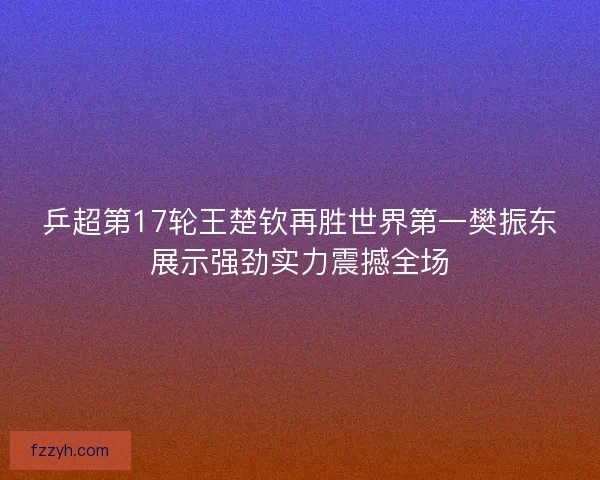 乒超第17轮王楚钦再胜世界第一樊振东展示强劲实力震撼全场