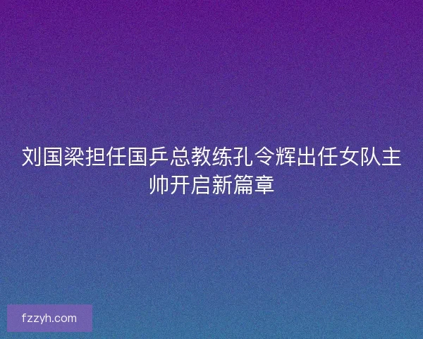 刘国梁担任国乒总教练孔令辉出任女队主帅开启新篇章 刘国梁担任国乒总教练孔令辉出任女队主帅开启新篇章