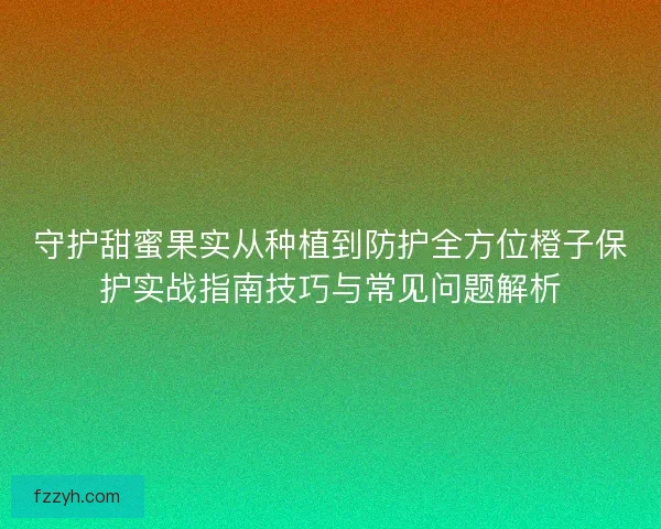 守护甜蜜果实从种植到防护全方位橙子保护实战指南技巧与常见问题解析