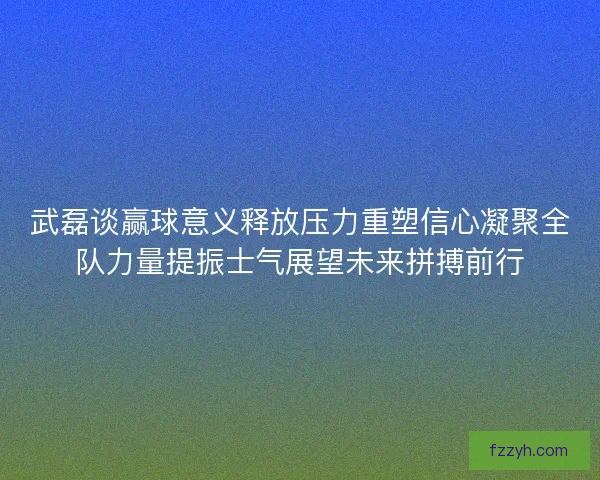 武磊谈赢球意义释放压力重塑信心凝聚全队力量提振士气展望未来拼搏前行 武磊谈赢球意义释放压力重塑信心凝聚全队力量提振士气展望未来拼搏前行