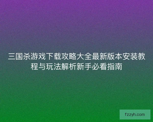 三国杀游戏下载攻略大全最新版本安装教程与玩法解析新手必看指南
