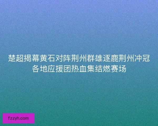楚超揭幕黄石对阵荆州群雄逐鹿荆州冲冠各地应援团热血集结燃赛场 楚超揭幕黄石对阵荆州群雄逐鹿荆州冲冠各地应援团热血集结燃赛场