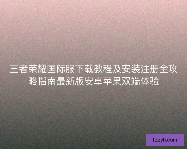 王者荣耀国际服下载教程及安装注册全攻略指南最新版安卓苹果双端体验