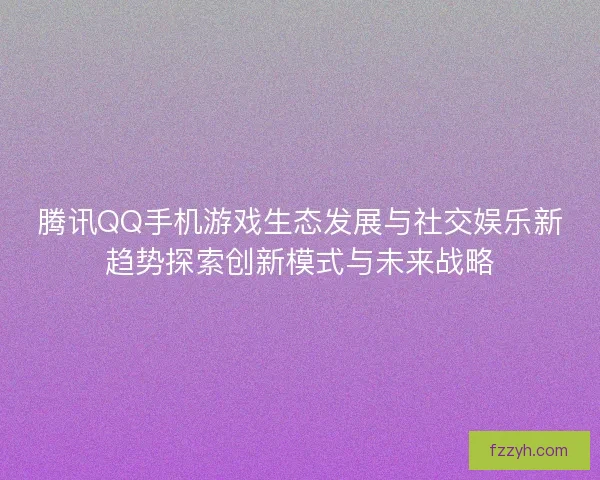 腾讯QQ手机游戏生态发展与社交娱乐新趋势探索创新模式与未来战略