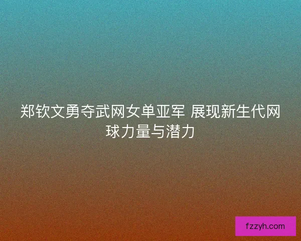 郑钦文勇夺武网女单亚军 展现新生代网球力量与潜力