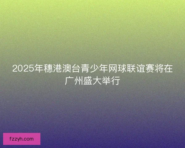 2025年穗港澳台青少年网球联谊赛将在广州盛大举行