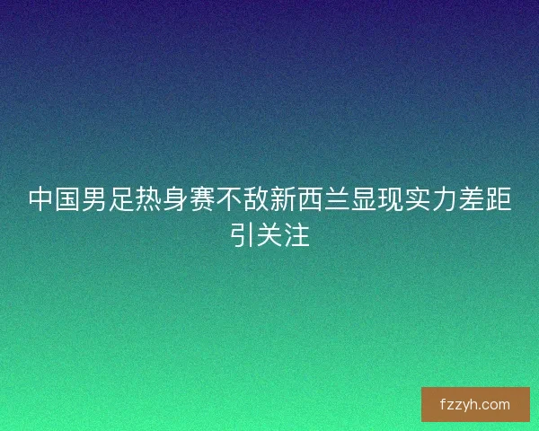 中国男足热身赛不敌新西兰显现实力差距引关注
