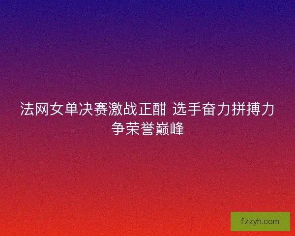 法网女单决赛激战正酣 选手奋力拼搏力争荣誉巅峰