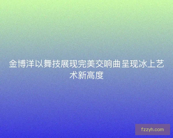 金博洋以舞技展现完美交响曲呈现冰上艺术新高度