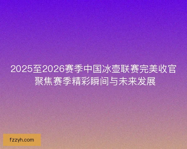 2025至2026赛季中国冰壶联赛完美收官 聚焦赛季精彩瞬间与未来发展