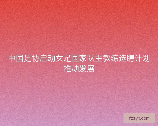 中国足协启动女足国家队主教练选聘计划推动发展