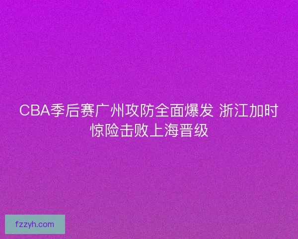 CBA季后赛广州攻防全面爆发 浙江加时惊险击败上海晋级 CBA季后赛广州攻防全面爆发 浙江加时惊险击败上海晋级