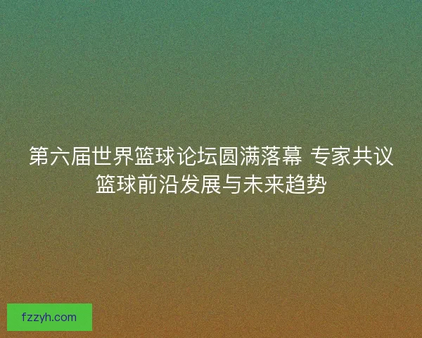 第六届世界篮球论坛圆满落幕 专家共议篮球前沿发展与未来趋势
