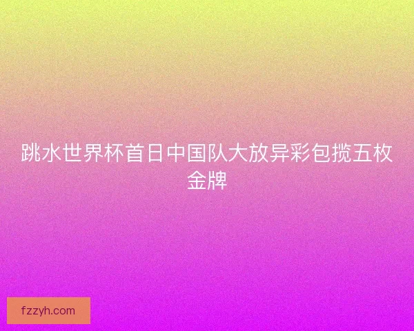 跳水世界杯首日中国队大放异彩包揽五枚金牌