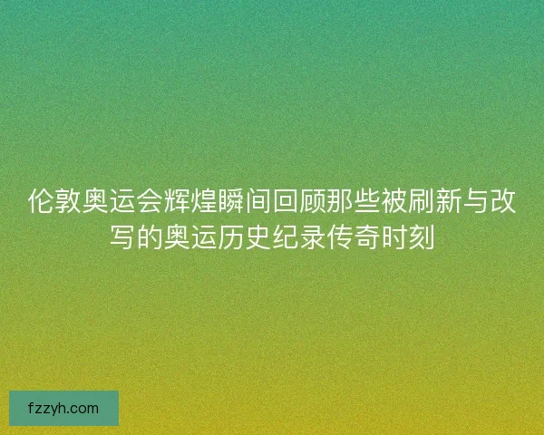 伦敦奥运会辉煌瞬间回顾那些被刷新与改写的奥运历史纪录传奇时刻