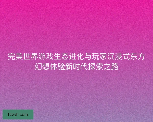 完美世界游戏生态进化与玩家沉浸式东方幻想体验新时代探索之路
