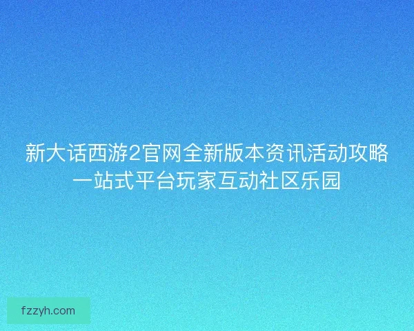 新大话西游2官网全新版本资讯活动攻略一站式平台玩家互动社区乐园