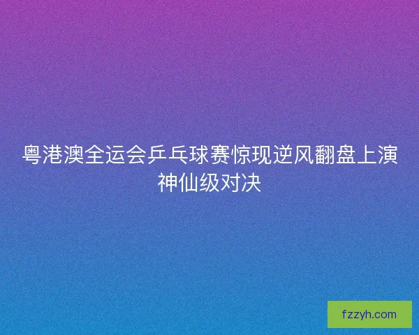 粤港澳全运会乒乓球赛惊现逆风翻盘上演神仙级对决