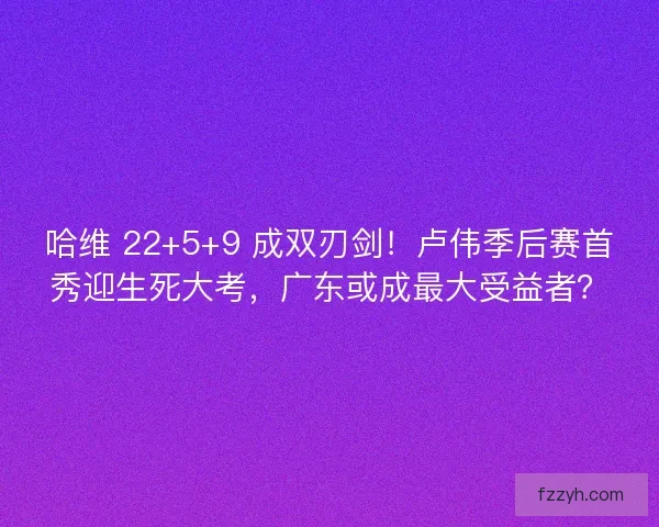 哈维 22+5+9 成双刃剑！卢伟季后赛首秀迎生死大考，广东或成最大受益者？