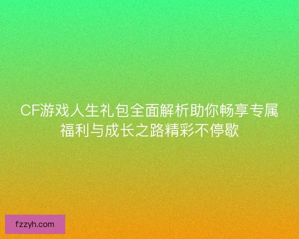 CF游戏人生礼包全面解析助你畅享专属福利与成长之路精彩不停歇
