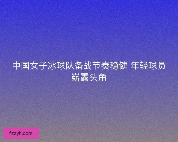 中国女子冰球队备战节奏稳健 年轻球员崭露头角