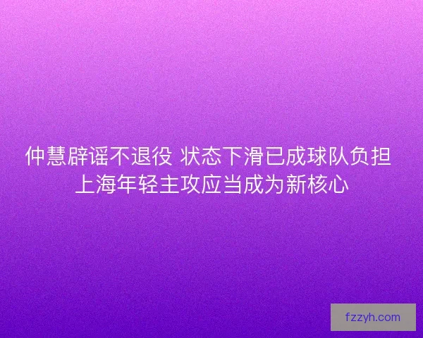 仲慧辟谣不退役 状态下滑已成球队负担 上海年轻主攻应当成为新核心