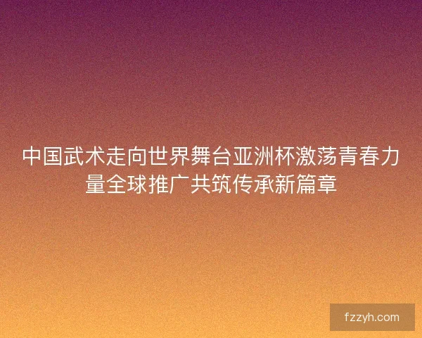 中国武术走向世界舞台亚洲杯激荡青春力量全球推广共筑传承新篇章 中国武术走向世界舞台亚洲杯激荡青春力量全球推广共筑传承新篇章