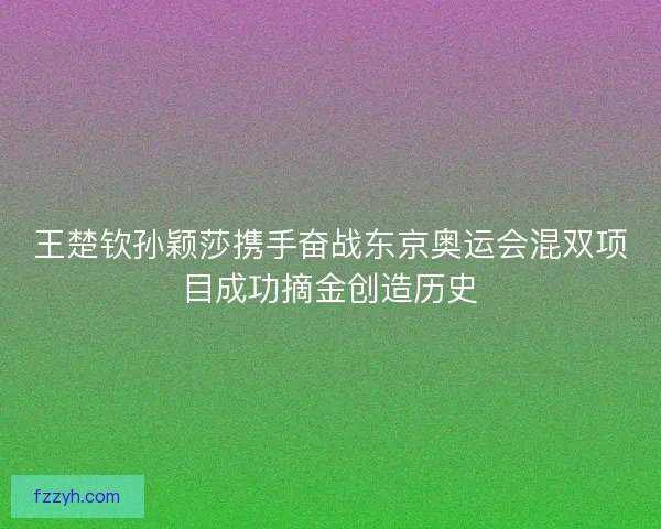 王楚钦孙颖莎携手奋战东京奥运会混双项目成功摘金创造历史 王楚钦孙颖莎携手奋战东京奥运会混双项目成功摘金创造历史