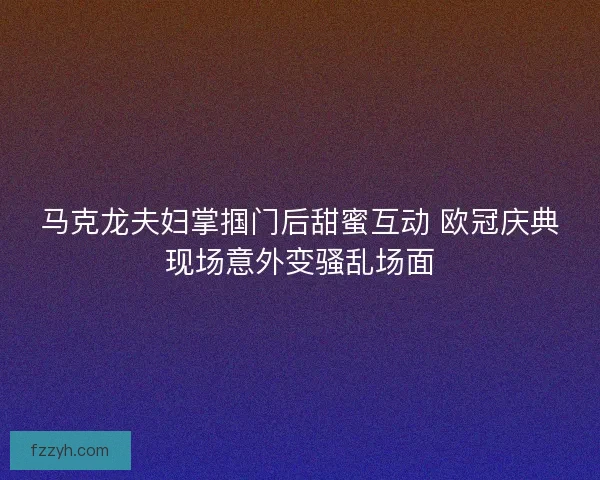 马克龙夫妇掌掴门后甜蜜互动 欧冠庆典现场意外变骚乱场面 马克龙夫妇掌掴门后甜蜜互动 欧冠庆典现场意外变骚乱场面