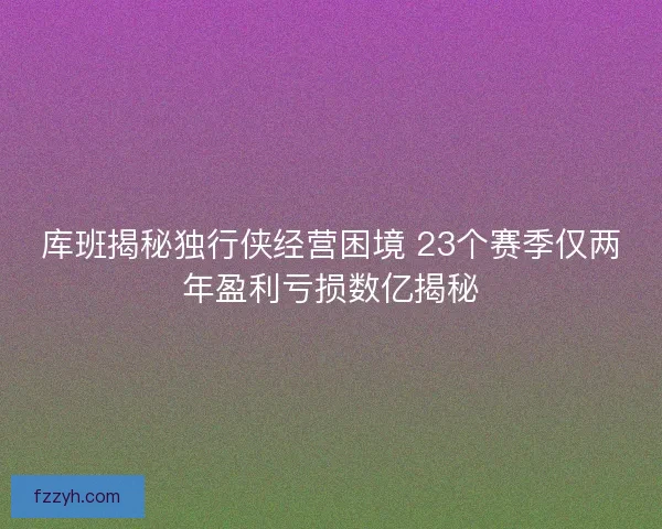 库班揭秘独行侠经营困境 23个赛季仅两年盈利亏损数亿揭秘